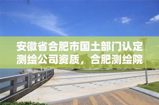 安徽省合肥市国土部门认定测绘公司资质,合肥测绘院待遇怎么样 安徽省合肥市国土部门认定测绘公司资质,合肥测绘院待遇怎么样
