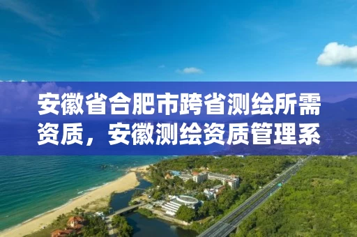 安徽省合肥市跨省测绘所需资质,安徽测绘资质管理系统 安徽省合肥市跨省测绘所需资质,安徽测绘资质管理系统