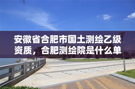 安徽省合肥市国土测绘乙级资质，合肥测绘院是什么单位