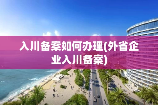 入川备案如何办理(外省企业入川备案)