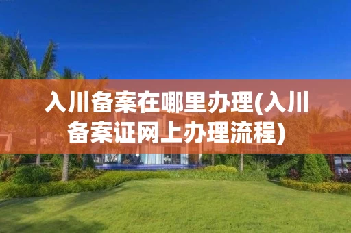 入川备案在哪里办理(入川备案证网上办理流程)