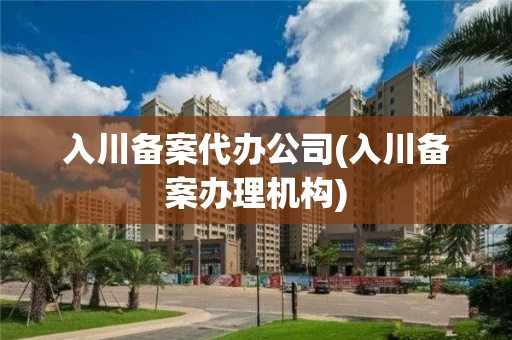 入川备案代办公司(入川备案办理机构)