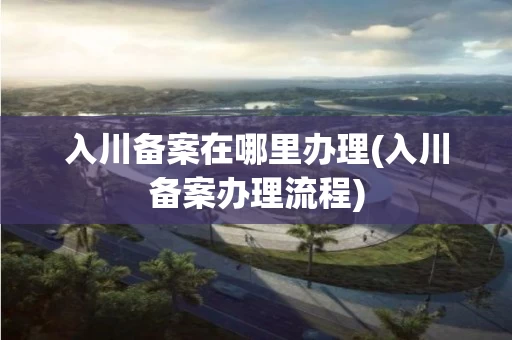 入川备案在哪里办理(入川备案办理流程)