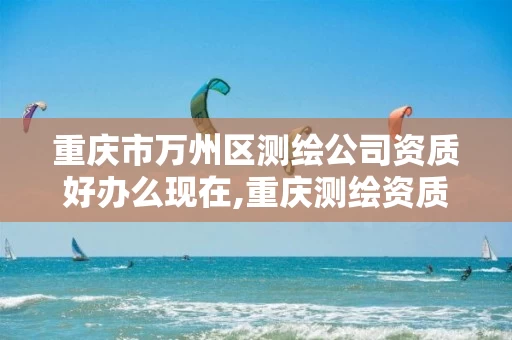 重庆市万州区测绘公司资质好办么现在,重庆测绘资质查询。