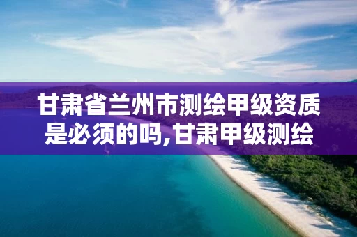 甘肃省兰州市测绘甲级资质是必须的吗,甘肃甲级测绘单位。
