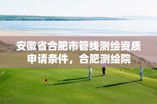 安徽省合肥市管线测绘资质申请条件，合肥测绘院