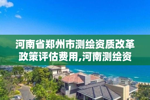 河南省郑州市测绘资质改革政策评估费用,河南测绘资质办理。