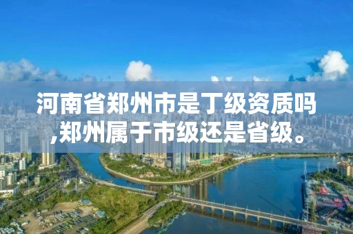 河南省郑州市是丁级资质吗,郑州属于市级还是省级。
