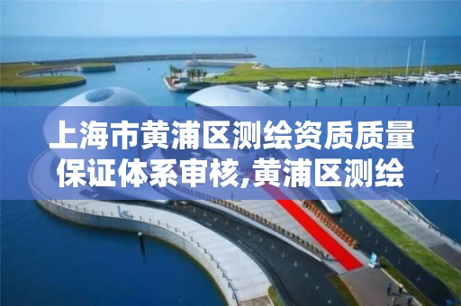 上海市黄浦区测绘资质质量保证体系审核,黄浦区测绘局。