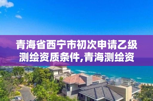 青海省西宁市初次申请乙级测绘资质条件,青海测绘资质办理。