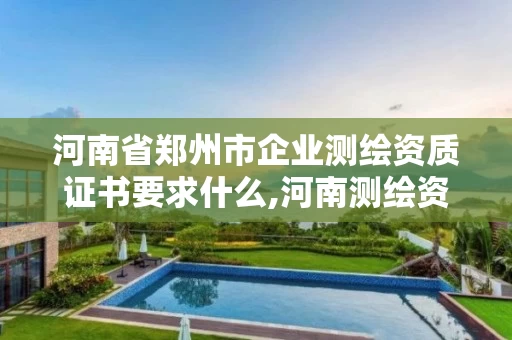 河南省郑州市企业测绘资质证书要求什么,河南测绘资质单位查询。