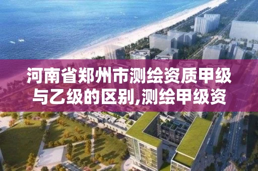 河南省郑州市测绘资质甲级与乙级的区别,测绘甲级资质业务范围。 河南省郑州市测绘资质甲级与乙级的区别,测绘甲级资质业务范围。