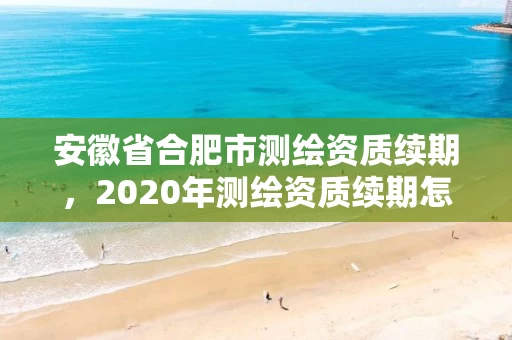 安徽省合肥市测绘资质续期，2020年测绘资质续期怎么办理