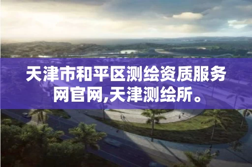 天津市和平区测绘资质服务网官网,天津测绘所。 天津市和平区测绘资质服务网官网,天津测绘所。
