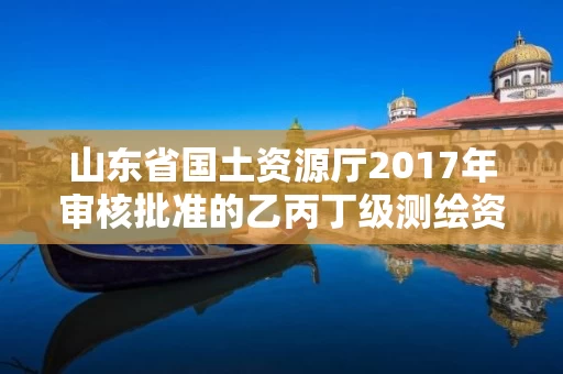 山东省国土资源厅2017年审核批准的乙丙丁级测绘资质单位公告