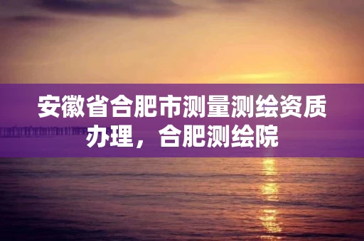 安徽省合肥市测量测绘资质办理，合肥测绘院