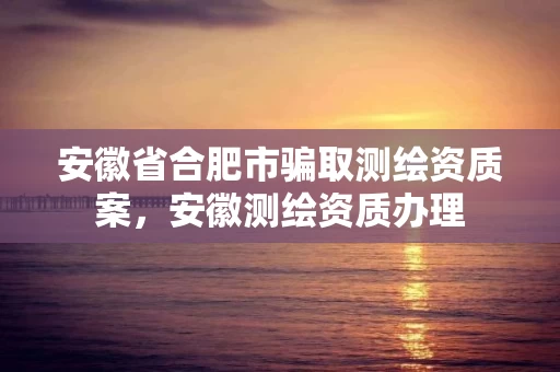 安徽省合肥市骗取测绘资质案，安徽测绘资质办理