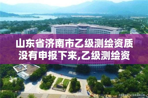 山东省济南市乙级测绘资质没有申报下来,乙级测绘资质查询。