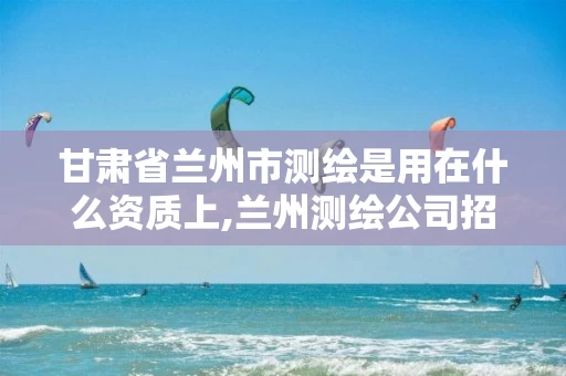 甘肃省兰州市测绘是用在什么资质上,兰州测绘公司招聘信息。