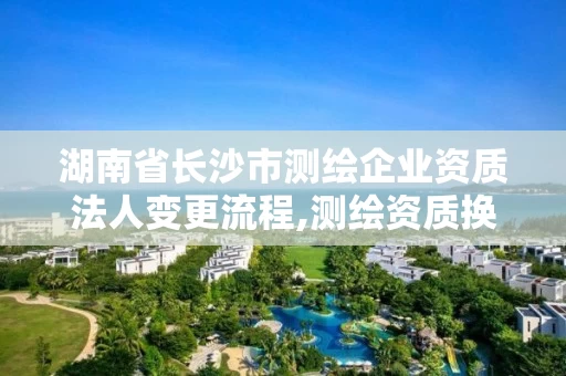 湖南省长沙市测绘企业资质法人变更流程,测绘资质换证怎么办理。