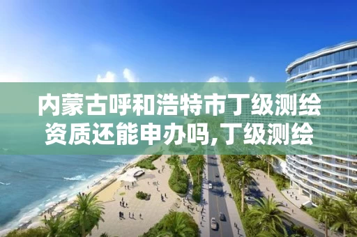 内蒙古呼和浩特市丁级测绘资质还能申办吗,丁级测绘资质业务范围。