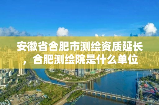 安徽省合肥市测绘资质延长，合肥测绘院是什么单位