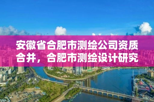 安徽省合肥市测绘公司资质合并，合肥市测绘设计研究院属于企业吗?