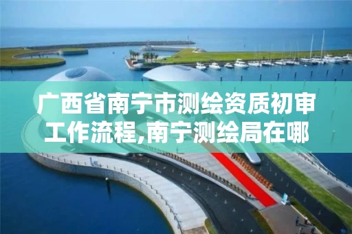 广西省南宁市测绘资质初审工作流程,南宁测绘局在哪。