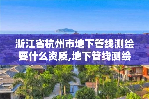 浙江省杭州市地下管线测绘要什么资质,地下管线测绘工作是啥。