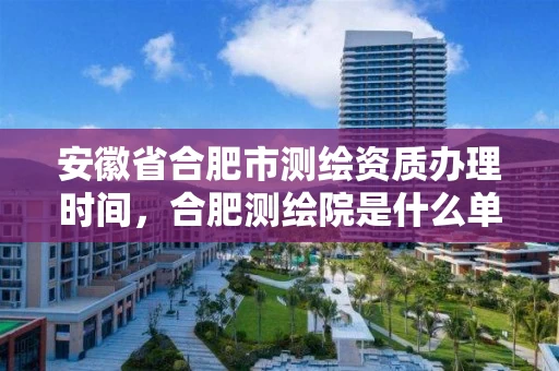 安徽省合肥市测绘资质办理时间，合肥测绘院是什么单位