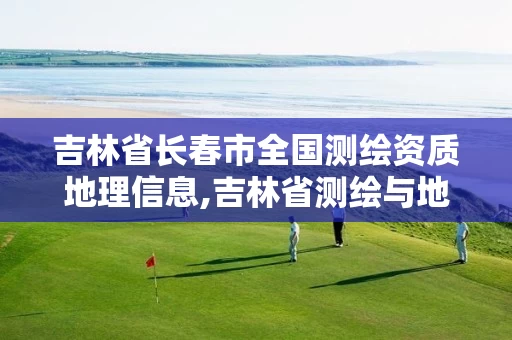 吉林省长春市全国测绘资质地理信息,吉林省测绘与地理信息行业协会。