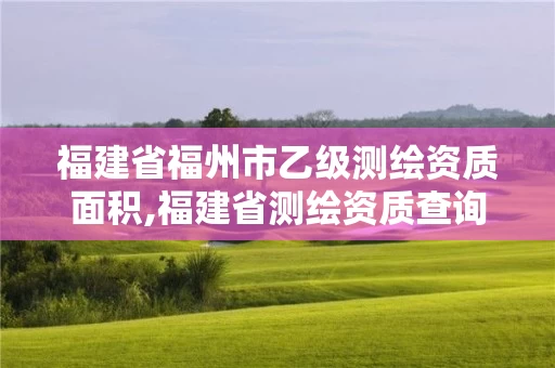 福建省福州市乙级测绘资质面积,福建省测绘资质查询。
