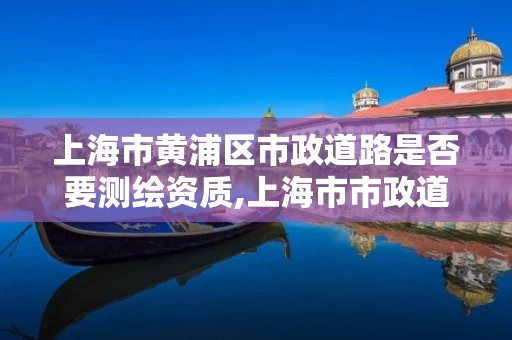 上海市黄浦区市政道路是否要测绘资质,上海市市政道路建设及整治工程全要素技术规定。