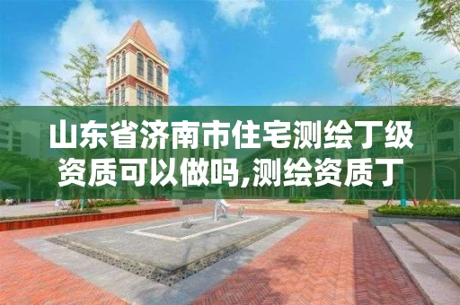 山东省济南市住宅测绘丁级资质可以做吗,测绘资质丁级是什么意思。
