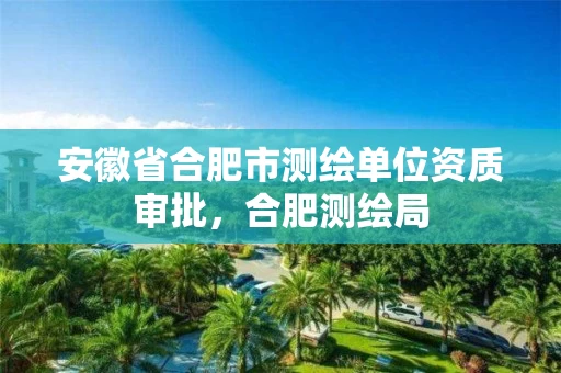 安徽省合肥市测绘单位资质审批，合肥测绘局