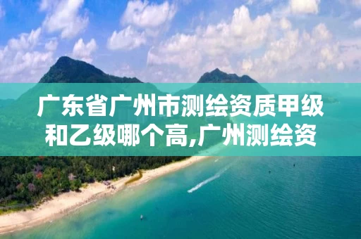 广东省广州市测绘资质甲级和乙级哪个高,广州测绘资质代办。