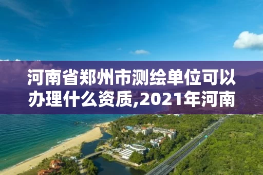 河南省郑州市测绘单位可以办理什么资质,2021年河南新测绘资质办理。