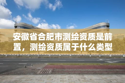 安徽省合肥市测绘资质是前置，测绘资质属于什么类型