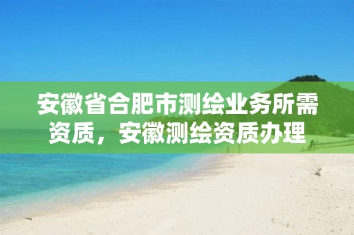 安徽省合肥市测绘业务所需资质，安徽测绘资质办理