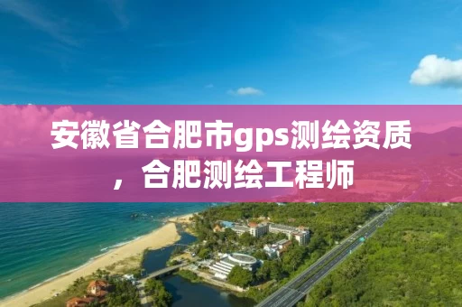 安徽省合肥市gps测绘资质，合肥测绘工程师
