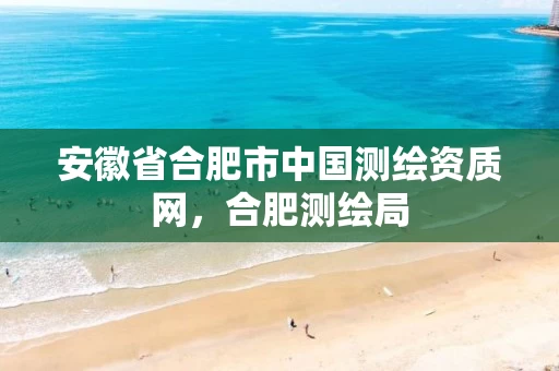 安徽省合肥市中国测绘资质网，合肥测绘局