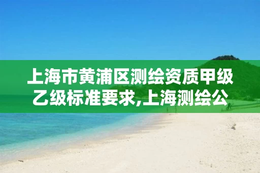 上海市黄浦区测绘资质甲级乙级标准要求,上海测绘公司排名名单。