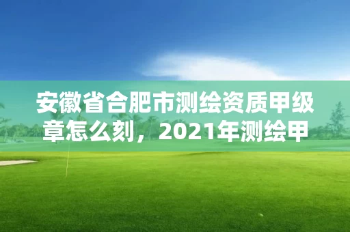 安徽省合肥市测绘资质甲级章怎么刻，2021年测绘甲级资质申报条件