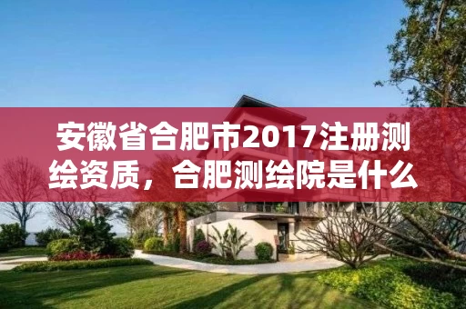 安徽省合肥市2017注册测绘资质，合肥测绘院是什么单位