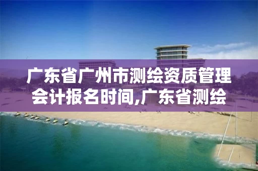 广东省广州市测绘资质管理会计报名时间,广东省测绘资质单位名单。