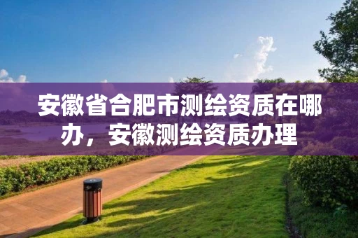 安徽省合肥市测绘资质在哪办，安徽测绘资质办理