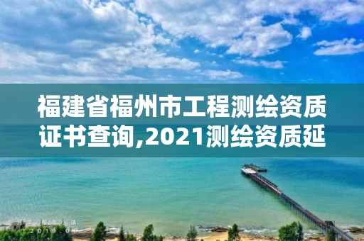福建省福州市工程测绘资质证书查询,2021测绘资质延期公告福建省。