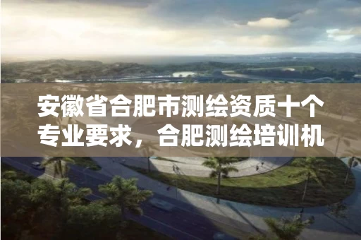 安徽省合肥市测绘资质十个专业要求,合肥测绘培训机构 安徽省合肥市测绘资质十个专业要求,合肥测绘培训机构