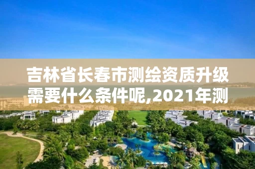 吉林省长春市测绘资质升级需要什么条件呢,2021年测绘资质申报条件。