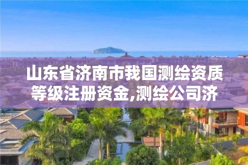 山东省济南市我国测绘资质等级注册资金,测绘公司济南。